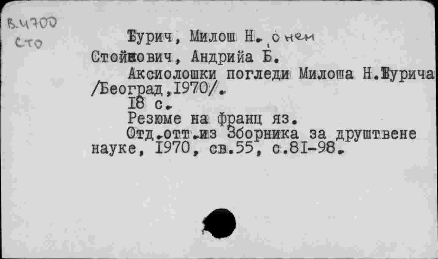 ﻿Сто
Турин, Милош Н, (о
Стойкович, Андрийа Б.
Аксиолошки погледи Милоша Н.Турина /Беог^ад ,1970/..
Резюме на франц яз.
Отд-Отт-из Сборника за друштвене науке, 1970, св.55, с.81-98-